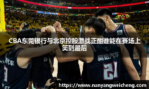 金年会CBA东莞银行与北京控股激战正酣谁能在赛场上笑到最后